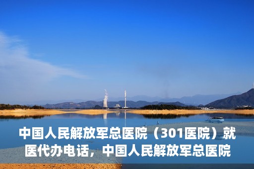 中国人民解放军总医院（301医院）就医代办电话，中国人民解放军总医院（301医院）就医咨询及代办服务联系电话