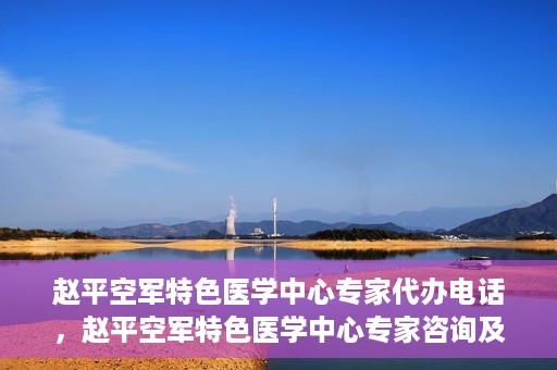 赵平空军特色医学中心专家代办电话，赵平空军特色医学中心专家咨询及预约电话服务