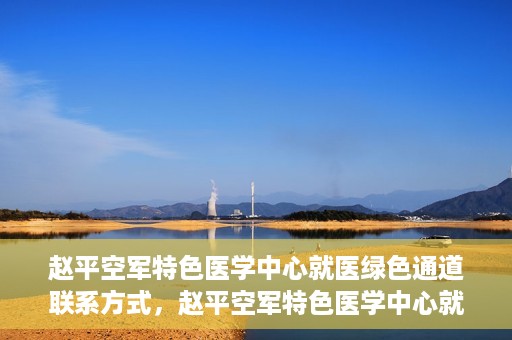 赵平空军特色医学中心就医绿色通道联系方式，赵平空军特色医学中心就医绿色通道咨询热线及联系方式