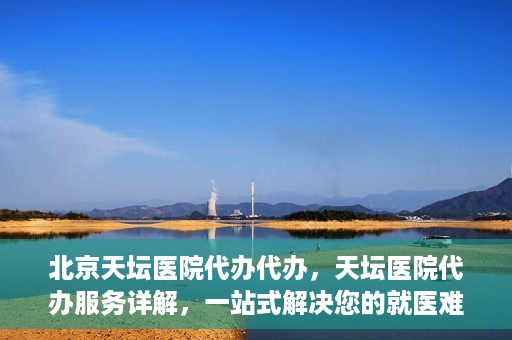 北京天坛医院代办代办，天坛医院代办服务详解，一站式解决您的就医难题