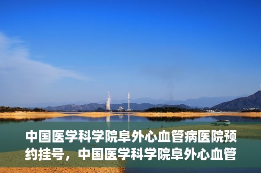 中国医学科学院阜外心血管病医院预约挂号，中国医学科学院阜外心血管病医院预约挂号指南