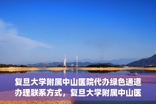 复旦大学附属中山医院代办绿色通道办理联系方式，复旦大学附属中山医院绿色通道办理指南及联系方式