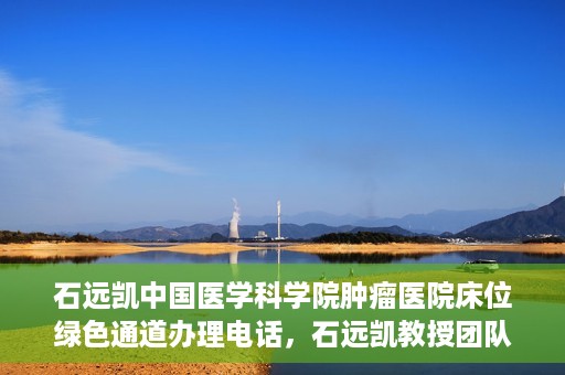石远凯中国医学科学院肿瘤医院床位绿色通道办理电话，石远凯教授团队床位绿色通道咨询热线及办理须知