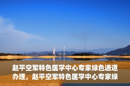 赵平空军特色医学中心专家绿色通道办理，赵平空军特色医学中心专家绿色通道办理详解