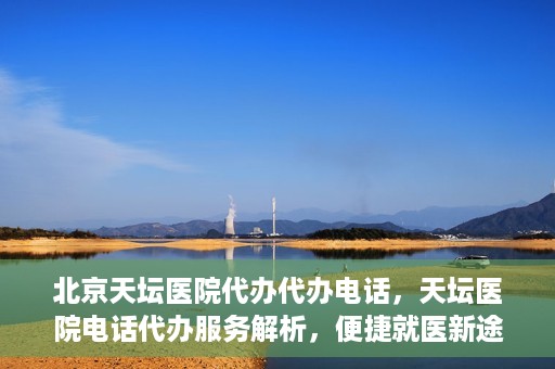 北京天坛医院代办代办电话，天坛医院电话代办服务解析，便捷就医新途径
