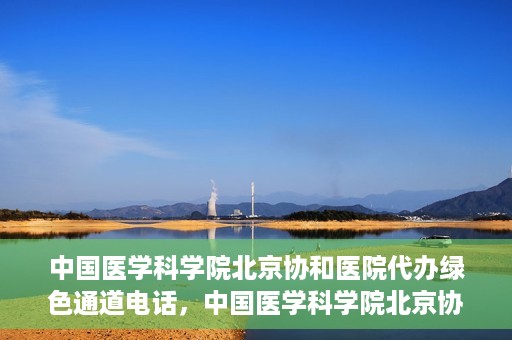 中国医学科学院北京协和医院代办绿色通道电话，中国医学科学院北京协和医院绿色通道电话代办服务详解