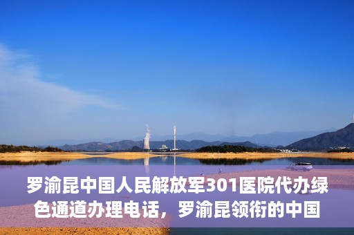 罗渝昆中国人民解放军301医院代办绿色通道办理电话，罗渝昆领衔的中国人民解放军301医院绿色通道办理电话及代办服务详解