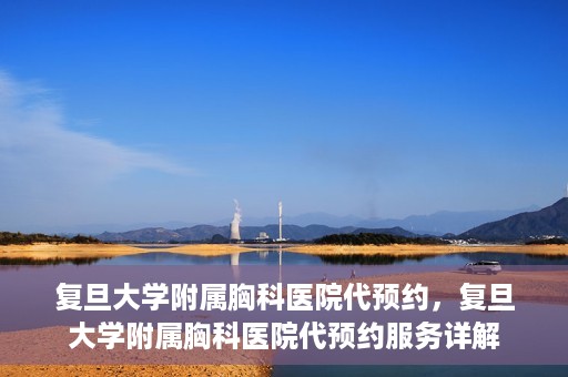 复旦大学附属胸科医院代预约，复旦大学附属胸科医院代预约服务详解