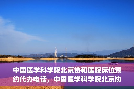 中国医学科学院北京协和医院床位预约代办电话，中国医学科学院北京协和医院床位预约咨询热线