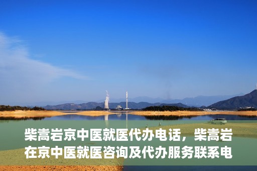 柴嵩岩京中医就医代办电话，柴嵩岩在京中医就医咨询及代办服务联系电话