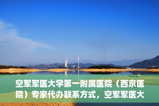 空军军医大学第一附属医院（西京医院）专家代办联系方式，空军军医大学第一附属医院（西京医院）专家联系热线及代办服务解析