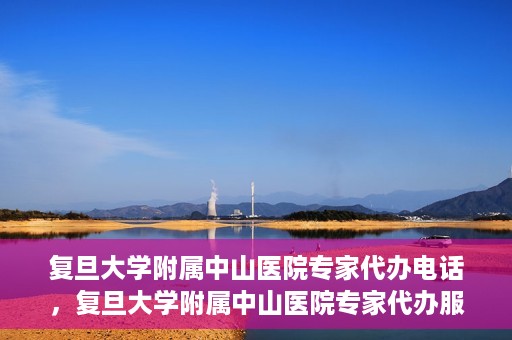 复旦大学附属中山医院专家代办电话，复旦大学附属中山医院专家代办服务热线电话揭秘