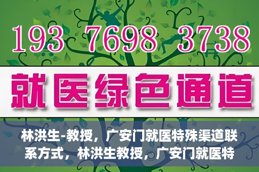 林洪生-教授，广安门就医特殊渠道联系方式，林洪生教授，广安门就医特殊渠道联系指南