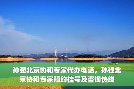 孙强北京协和专家代办电话，孙强北京协和专家预约挂号及咨询热线