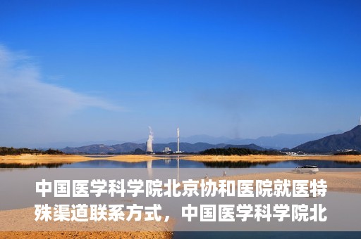 中国医学科学院北京协和医院就医特殊渠道联系方式，中国医学科学院北京协和医院就医特殊渠道服务指南及联系方式