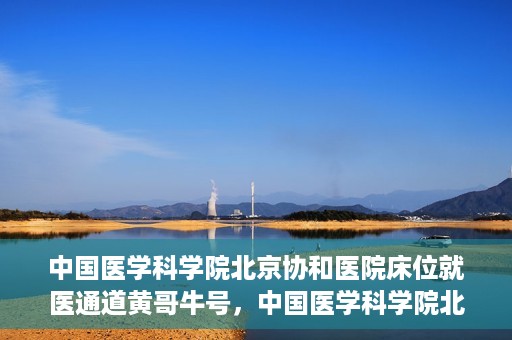 中国医学科学院北京协和医院床位就医通道黄哥牛号，中国医学科学院北京协和医院床位就医通道，黄哥牛号助您快速预约就医床位