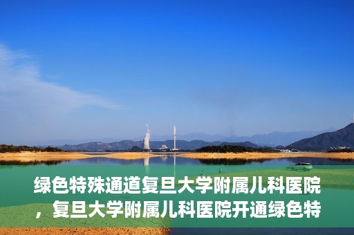 绿色特殊通道复旦大学附属儿科医院，复旦大学附属儿科医院开通绿色特殊通道，关爱儿童健康之路