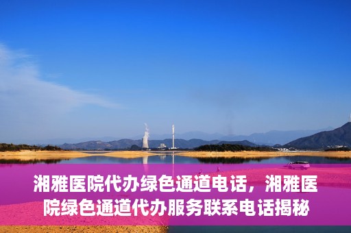 湘雅医院代办绿色通道电话，湘雅医院绿色通道代办服务联系电话揭秘