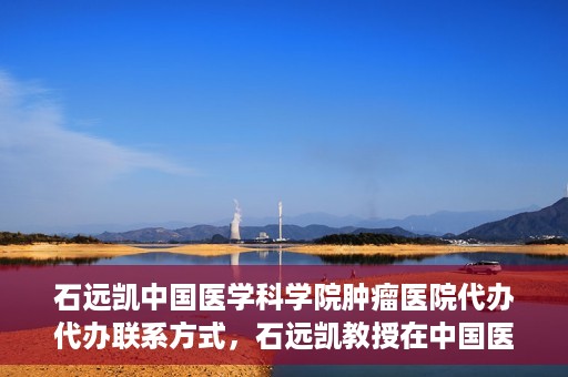 石远凯中国医学科学院肿瘤医院代办代办联系方式，石远凯教授在中国医学科学院肿瘤医院——代办联系方式权威解析