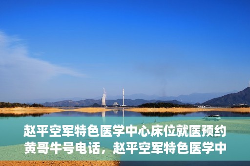 赵平空军特色医学中心床位就医预约黄哥牛号电话，赵平空军特色医学中心床位预约就医攻略，黄哥牛号电话一键预约服务