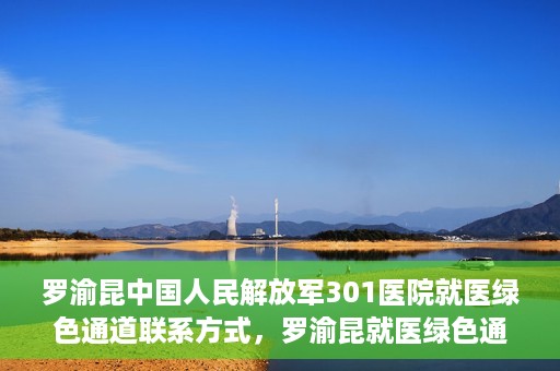罗渝昆中国人民解放军301医院就医绿色通道联系方式，罗渝昆就医绿色通道在解放军301医院的联系方式及指南