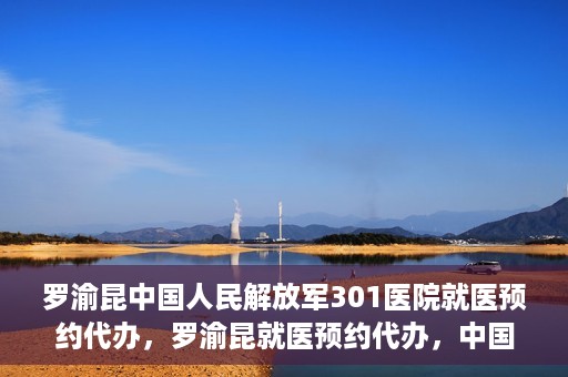 罗渝昆中国人民解放军301医院就医预约代办，罗渝昆就医预约代办，中国人民解放军301医院便捷就医服务之路