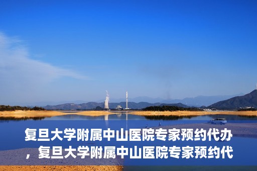 复旦大学附属中山医院专家预约代办，复旦大学附属中山医院专家预约代办服务详解