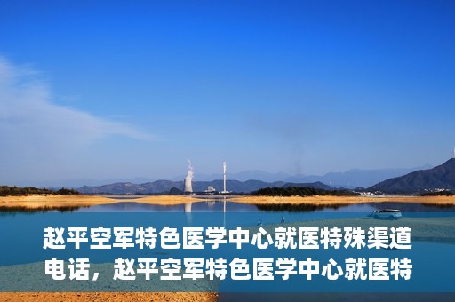 赵平空军特色医学中心就医特殊渠道电话，赵平空军特色医学中心就医特殊渠道专线电话详解