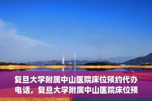 复旦大学附属中山医院床位预约代办电话，复旦大学附属中山医院床位预约代办服务热线