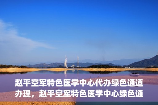 赵平空军特色医学中心代办绿色通道办理，赵平空军特色医学中心绿色通道代办服务详解