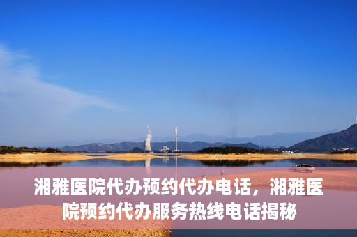 湘雅医院代办预约代办电话，湘雅医院预约代办服务热线电话揭秘