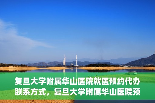 复旦大学附属华山医院就医预约代办联系方式，复旦大学附属华山医院预约挂号及就医代办服务联系方式详解