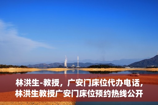 林洪生-教授，广安门床位代办电话，林洪生教授广安门床位预约热线公开