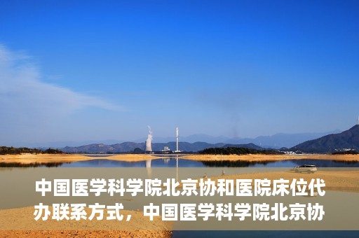 中国医学科学院北京协和医院床位代办联系方式，中国医学科学院北京协和医院床位预约咨询及联系方式