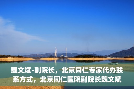 魏文斌-副院长，北京同仁专家代办联系方式，北京同仁医院副院长魏文斌，专家联系方式权威发布