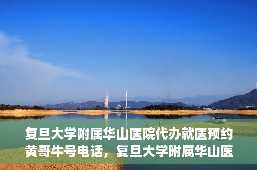 复旦大学附属华山医院代办就医预约黄哥牛号电话，复旦大学附属华山医院预约就医代办服务，黄哥牛号联系电话及预约攻略