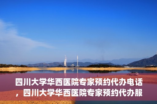 四川大学华西医院专家预约代办电话，四川大学华西医院专家预约代办服务热线