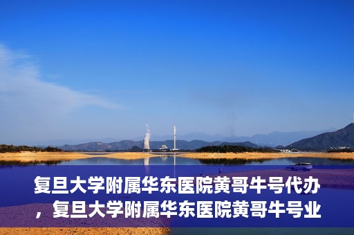 复旦大学附属华东医院黄哥牛号代办，复旦大学附属华东医院黄哥牛号业务代办攻略