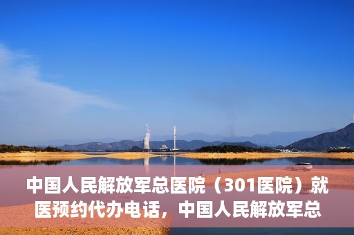 中国人民解放军总医院（301医院）就医预约代办电话，中国人民解放军总医院就医预约代办服务热线详解