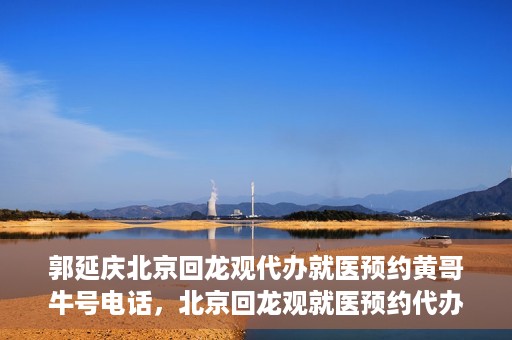 郭延庆北京回龙观代办就医预约黄哥牛号电话，北京回龙观就医预约代办服务，黄哥牛号电话与郭延庆的联系纽带
