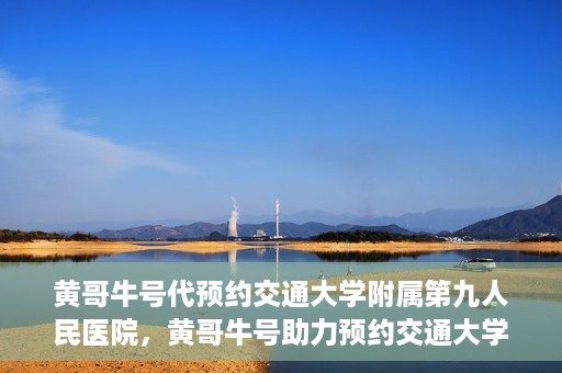 黄哥牛号代预约交通大学附属第九人民医院，黄哥牛号助力预约交通大学附属第九人民医院服务。