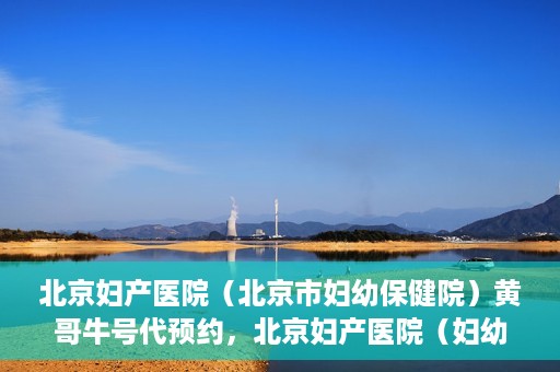 北京妇产医院（北京市妇幼保健院）黄哥牛号代预约，北京妇产医院（妇幼保健院）黄哥牛号预约挂号攻略