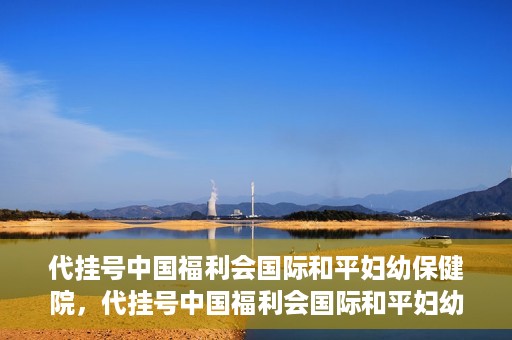 代挂号中国福利会国际和平妇幼保健院，代挂号中国福利会国际和平妇幼保健院，专业医疗呵护母婴健康之路