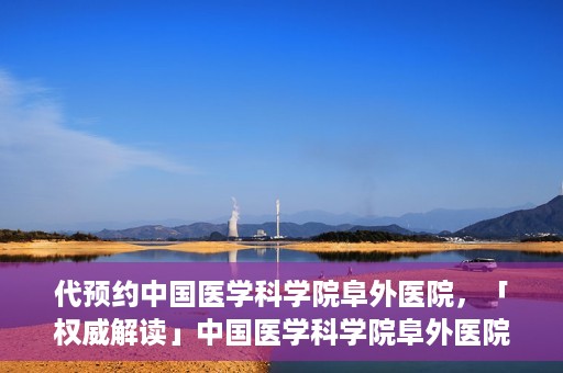 代预约中国医学科学院阜外医院，「权威解读」中国医学科学院阜外医院预约指南与就医体验分享
