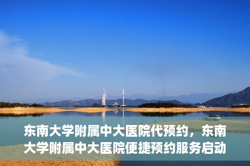 东南大学附属中大医院代预约，东南大学附属中大医院便捷预约服务启动
