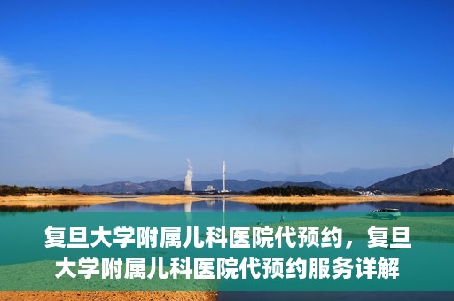 复旦大学附属儿科医院代预约，复旦大学附属儿科医院代预约服务详解