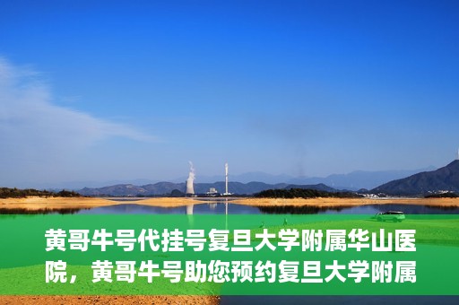 黄哥牛号代挂号复旦大学附属华山医院，黄哥牛号助您预约复旦大学附属华山医院挂号服务