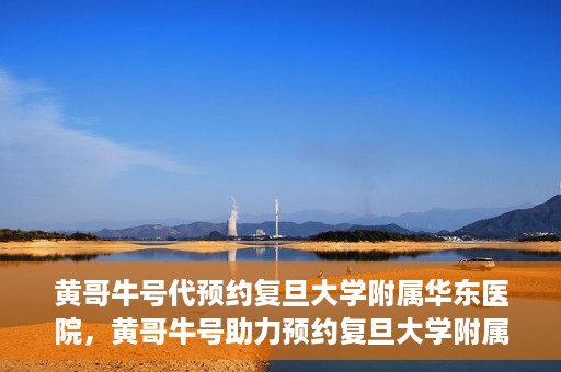 黄哥牛号代预约复旦大学附属华东医院，黄哥牛号助力预约复旦大学附属华东医院，一站式便捷就医服务