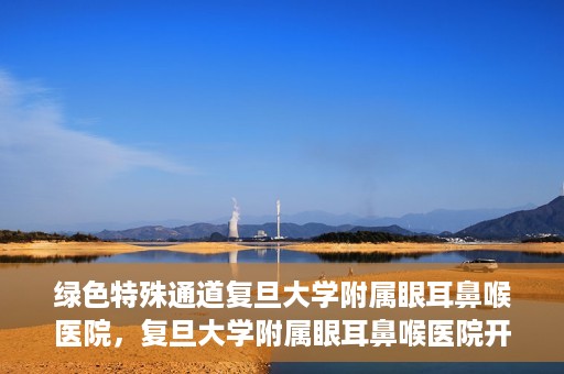 绿色特殊通道复旦大学附属眼耳鼻喉医院，复旦大学附属眼耳鼻喉医院开通绿色特殊通道助力患者健康之路