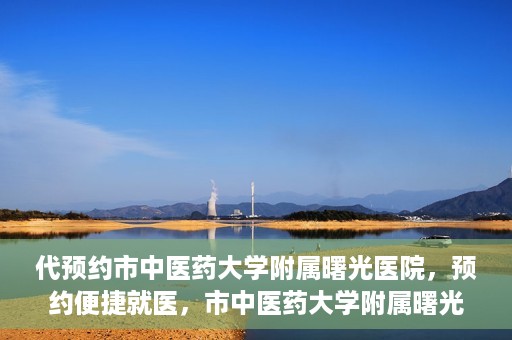 代预约市中医药大学附属曙光医院，预约便捷就医，市中医药大学附属曙光医院等你来体验